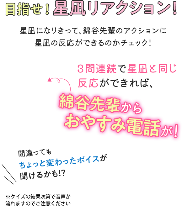 星凪orNOT? あなたは星凪と同じなのか？ 星凪になりきって、綿谷先輩のアクションに星凪の反応ができるのかチェック！ 3問連続で星凪と同じ反応ができれば、綿谷先輩からおやすみ電話が！間違ってもちょっと変わったボイスが聞けるかも！？※クイズの結果次第で音声が 流れますのでご注意ください