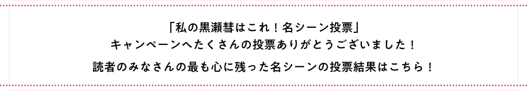「私の黒瀬彗はこれ！名シーン投票」 キャンペーンへたくさんの投票ありがとうございました！ 読者のみなさんの最も心に残った名シーンの投票結果はこちら！